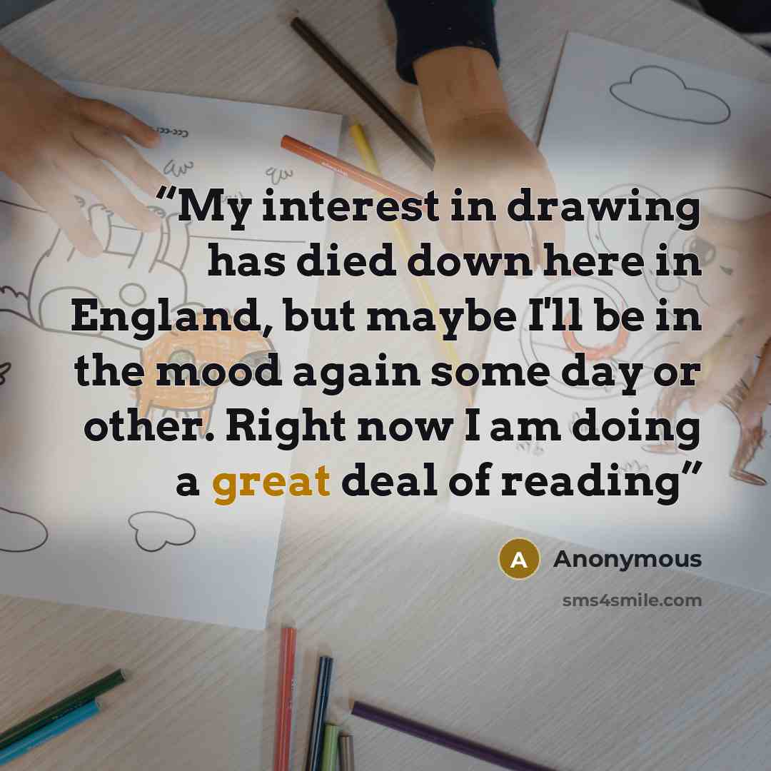 “My interest in drawing has died down here in England, but maybe I'll be in the mood again some day or other. Right now I am doing a great deal of reading” quote by Anonymous
