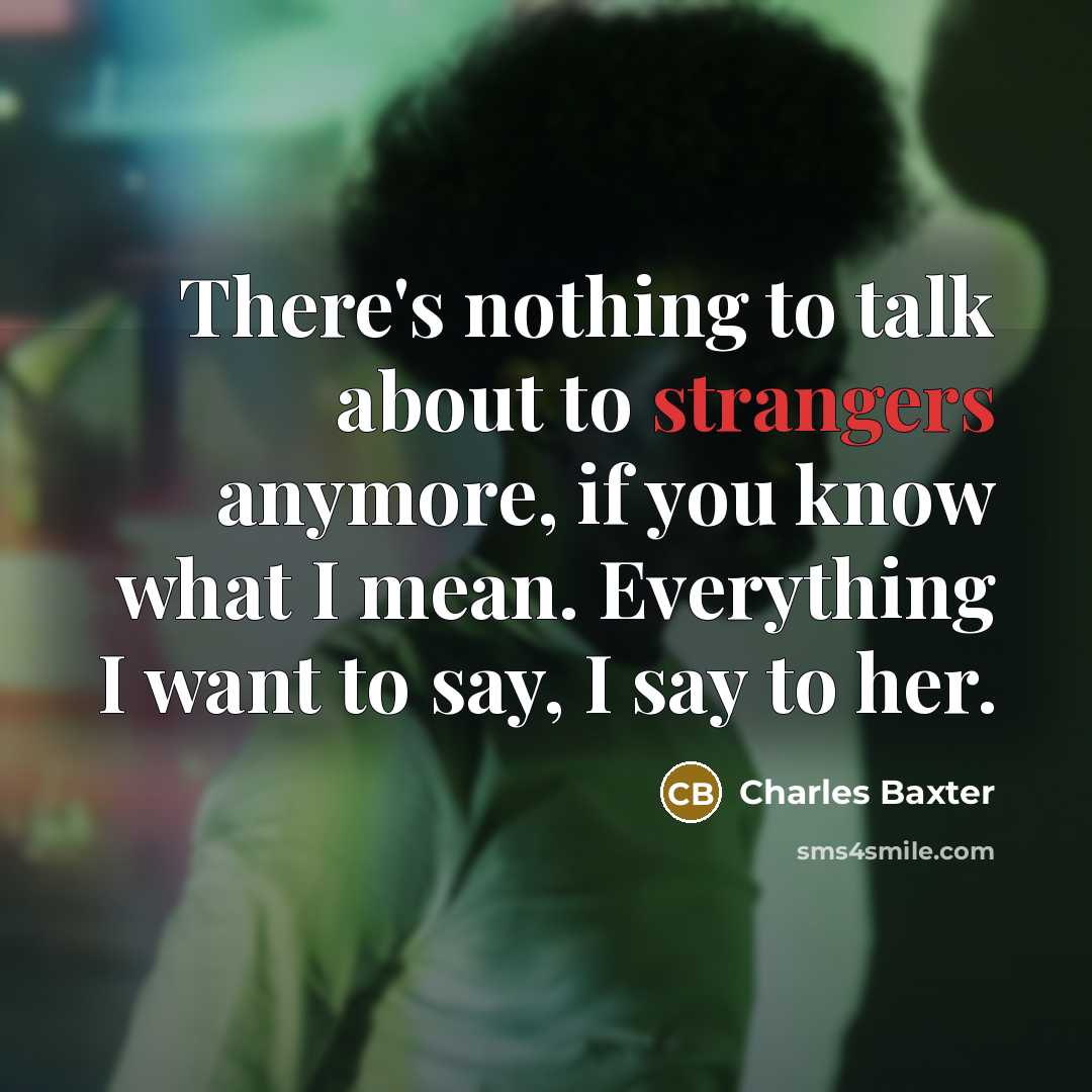 “There's nothing to talk about to strangers anymore, if you know what I mean. Everything I want to say, I say to her.” quote by Charles Baxter