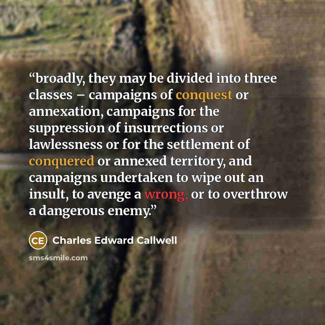 “broadly, they may be divided into three classes – campaigns of conquest or annexation, campaigns for the suppression of insurrections or lawlessness or for the settlement of conquered or annexed territory, and campaigns undertaken to wipe out an insult, to avenge a wrong, or to overthrow a…” quote by Charles Edward Callwell