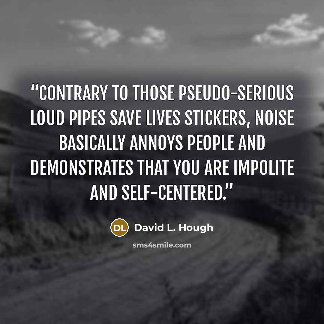 “Contrary to those pseudo-serious Loud Pipes Save Lives stickers, noise basically annoys people and demonstrates that you are impolite and self-centered.” quote by David L. Hough