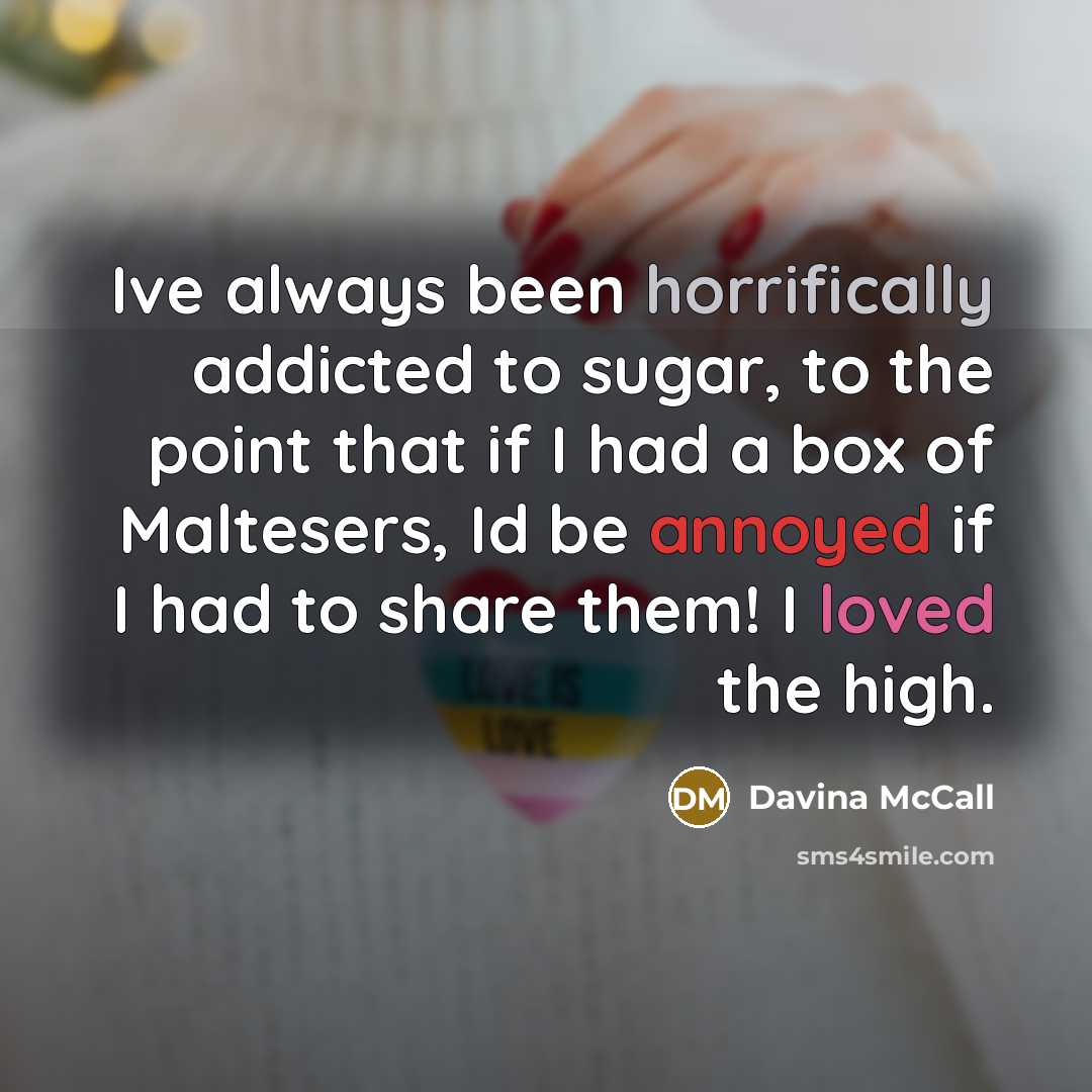 “Ive always been horrifically addicted to sugar, to the point that if I had a box of Maltesers, Id be annoyed if I had to share them! I loved the high.” quote by Davina McCall