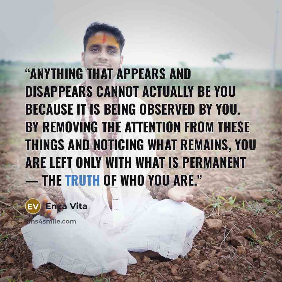 “Anything that appears and disappears cannot actually be you because it is being observed by you. By removing the attention from these things and noticing what remains, you are left only with what is permanent — the truth of who you are.” quote by Enza Vita