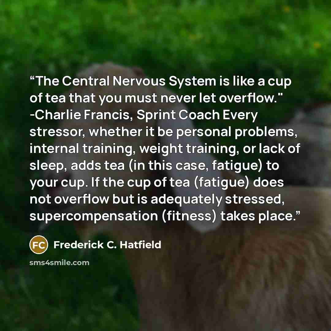 “The Central Nervous System is like a cup of tea that you must never let overflow." -Charlie Francis, Sprint Coach Every stressor, whether it be personal problems, internal training, weight training, or lack of sleep, adds tea (in this case, fatigue) to your cup. If the cup of tea (fatigue) does…” quote by Frederick C. Hatfield