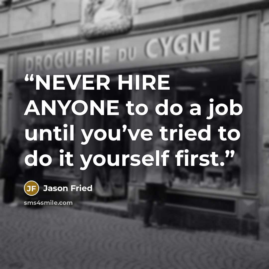 “NEVER HIRE ANYONE to do a job until you’ve tried to do it yourself first.” quote by Jason Fried