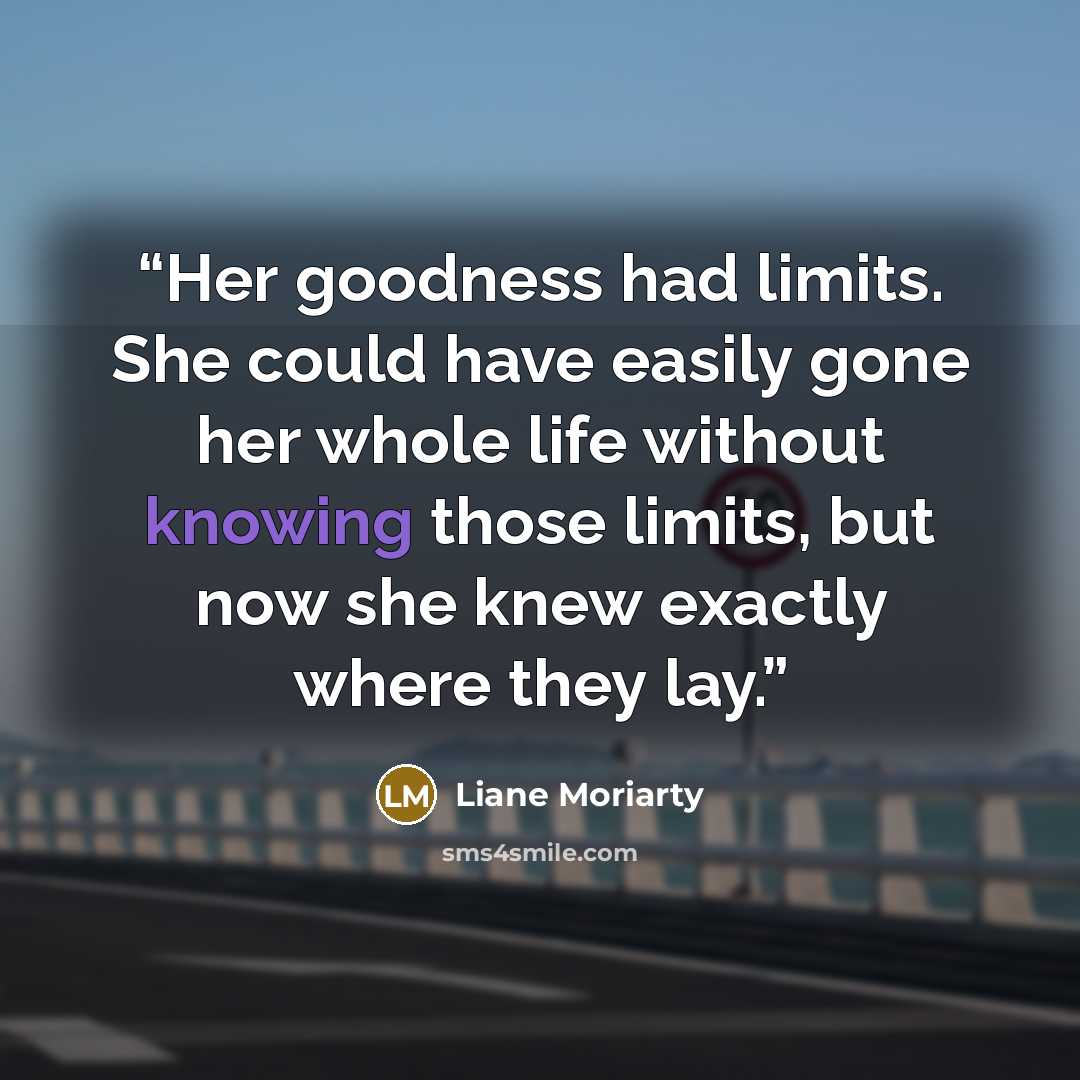 “Her goodness had limits. She could have easily gone her whole life without knowing those limits, but now she knew exactly where they lay.” quote by Liane Moriarty