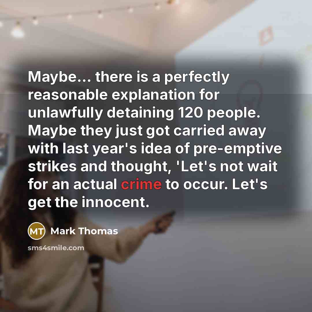“Maybe... there is a perfectly reasonable explanation for unlawfully detaining 120 people. Maybe they just got carried away with last year's idea of pre-emptive strikes and thought, 'Let's not wait for an actual crime to occur. Let's get the innocent.” quote by Mark Thomas