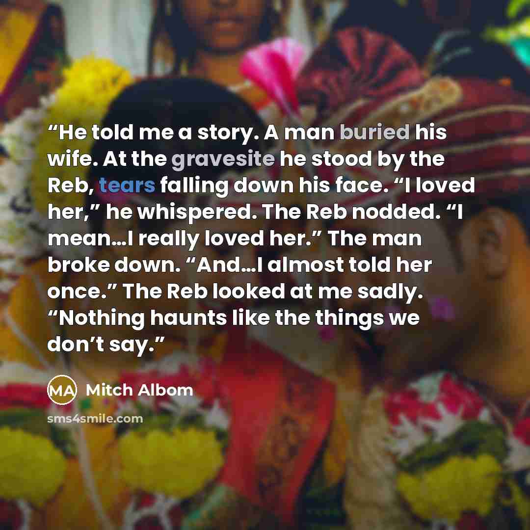 “He told me a story. A man buried his wife. At the gravesite he stood by the Reb, tears falling down his face. “I loved her,” he whispered. The Reb nodded. “I mean…I really loved her.” The man broke down. “And…I almost told her once.” The Reb looked at me sadly. “Nothing haunts like the things we…” quote by Mitch Albom