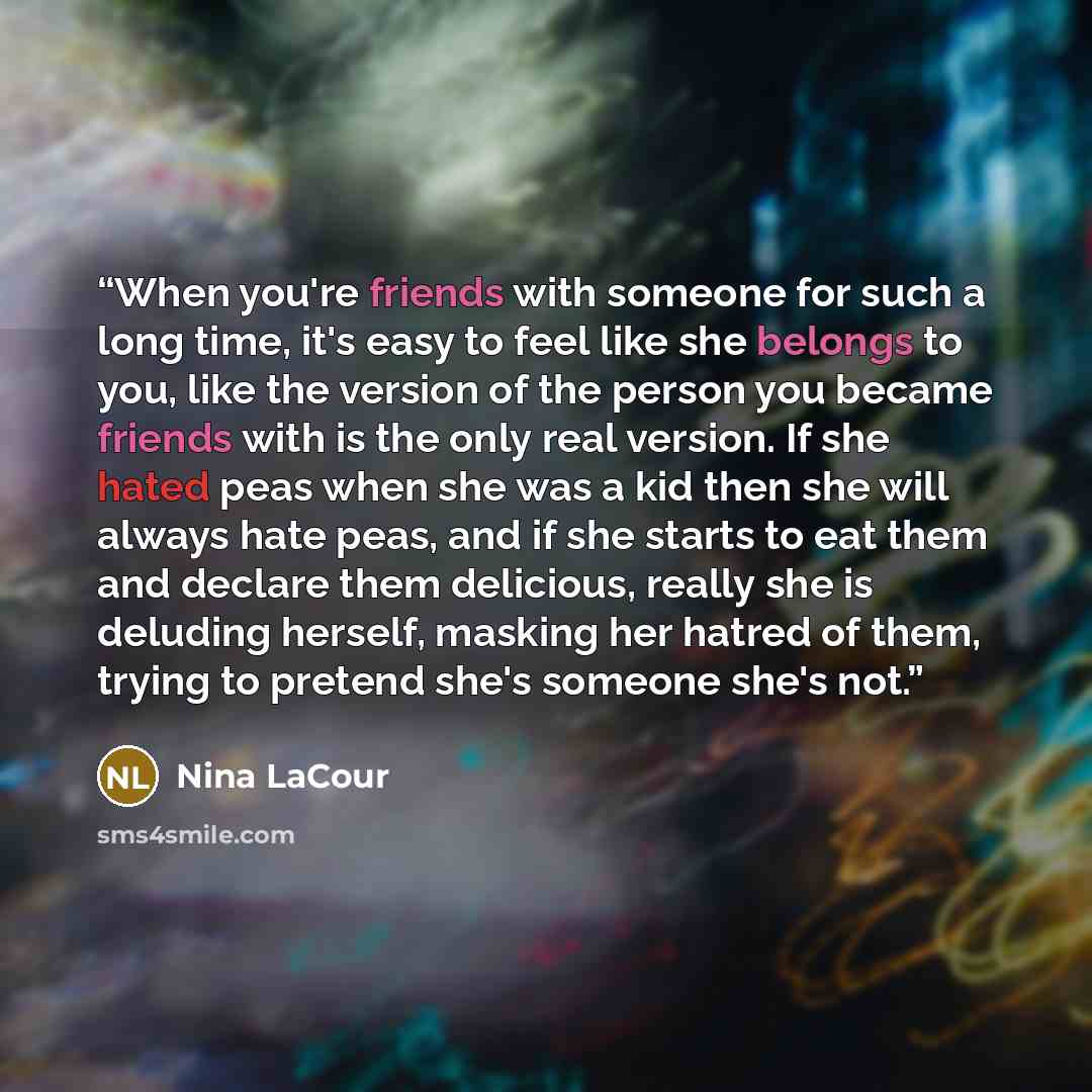 “When you're friends with someone for such a long time, it's easy to feel like she belongs to you, like the version of the person you became friends with is the only real version. If she hated peas when she was a kid then she will always hate peas, and if she starts to eat them and declare them…” quote by Nina LaCour