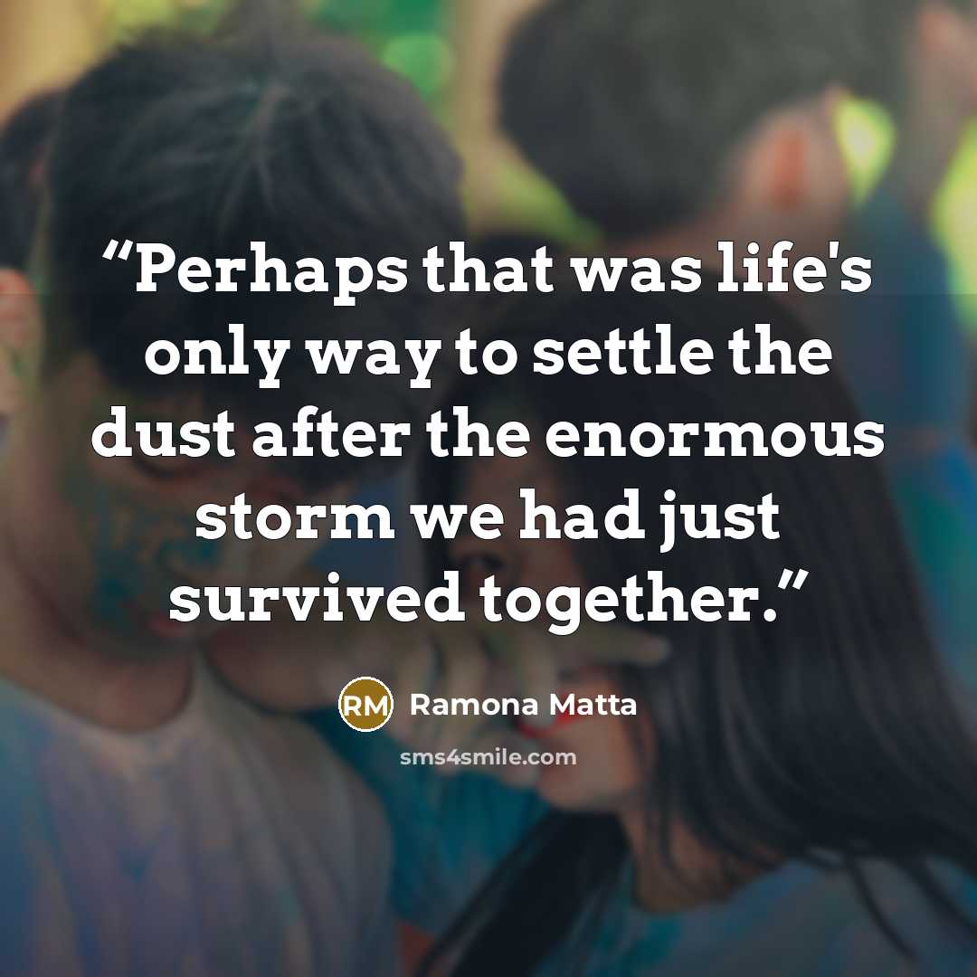 “Perhaps that was life's only way to settle the dust after the enormous storm we had just survived together.” quote by Ramona Matta