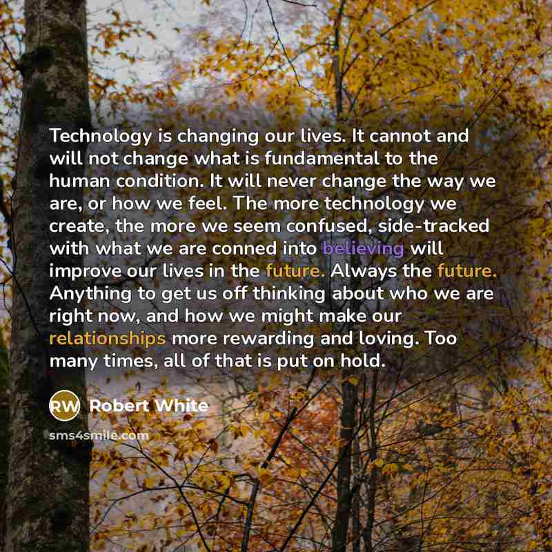 “Technology is changing our lives. It cannot and will not change what is fundamental to the human condition. It will never change the way we are, or how we feel. The more technology we create, the more we seem confused, side-tracked with what we are conned into believing will improve our lives in…” quote by Robert White