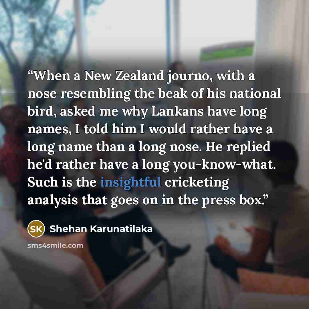 “When a New Zealand journo, with a nose resembling the beak of his national bird, asked me why Lankans have long names, I told him I would rather have a long name than a long nose. He replied he'd rather have a long you-know-what. Such is the insightful cricketing analysis that goes on in the press…” quote by Shehan Karunatilaka