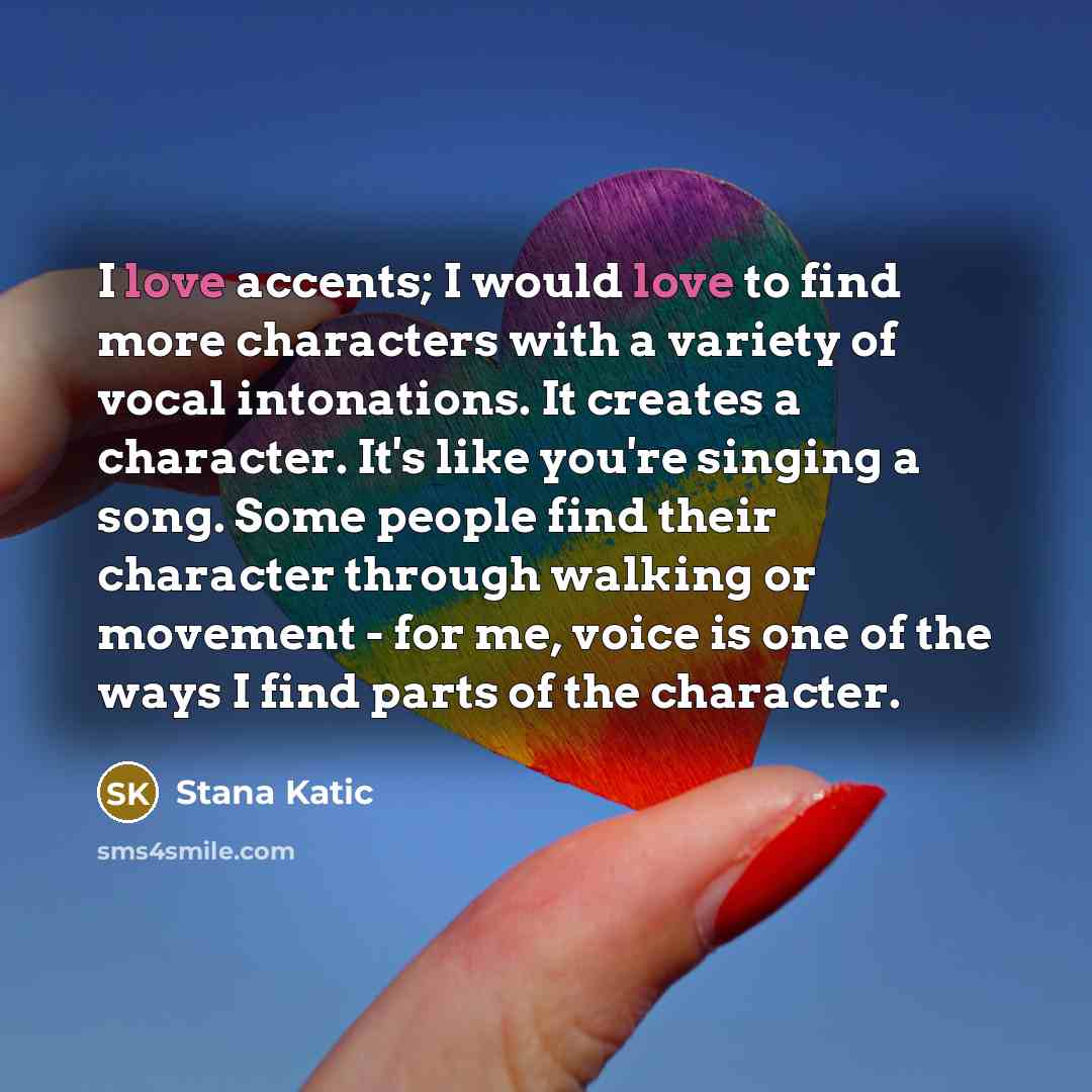 “I love accents; I would love to find more characters with a variety of vocal intonations. It creates a character. It's like you're singing a song. Some people find their character through walking or movement - for me, voice is one of the ways I find parts of the character.” quote by Stana Katic