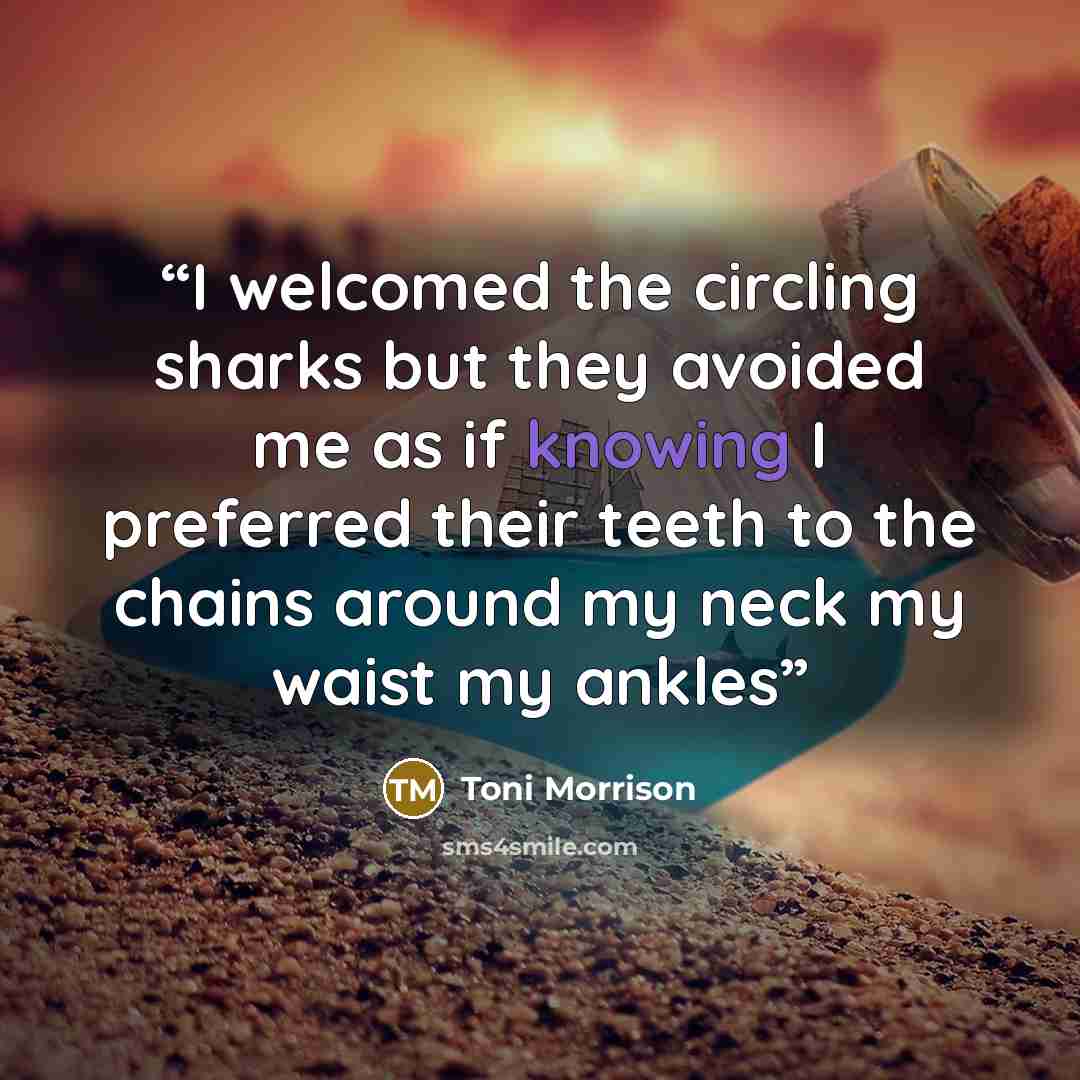 “I welcomed the circling sharks but they avoided me as if knowing I preferred their teeth to the chains around my neck my waist my ankles” quote by Toni Morrison