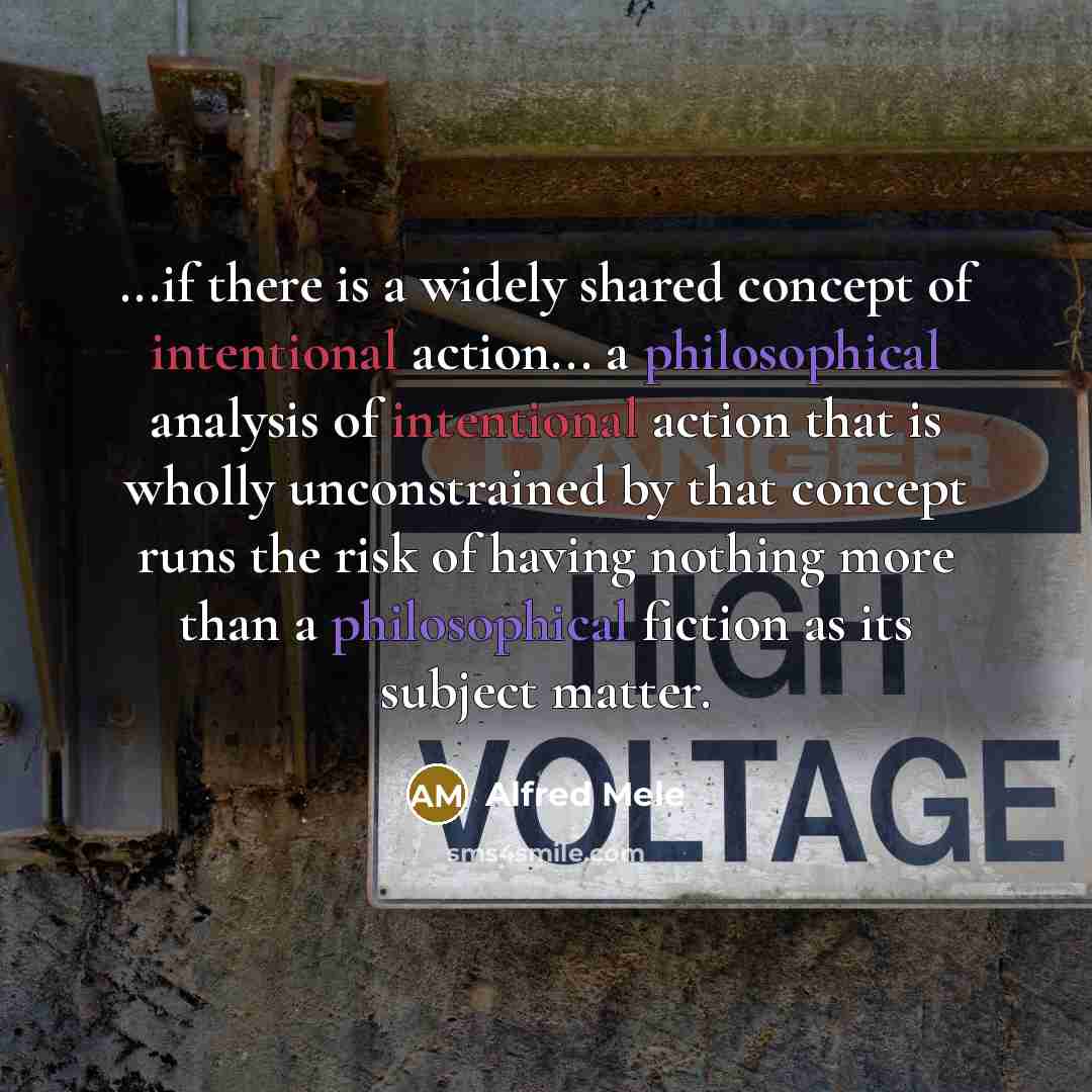 “...if there is a widely shared concept of intentional action... a philosophical analysis of intentional action that is wholly unconstrained by that concept runs the risk of having nothing more than a philosophical fiction as its subject matter.” quote by Alfred Mele