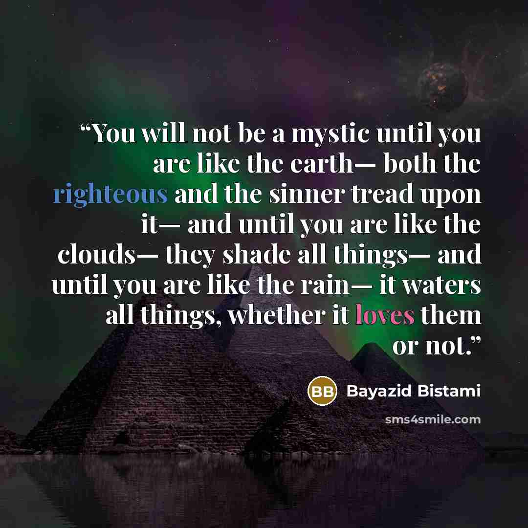 “You will not be a mystic until you are like the earth— both the righteous and the sinner tread upon it— and until you are like the clouds— they shade all things— and until you are like the rain— it waters all things, whether it loves them or not.” quote by Bayazid Bistami