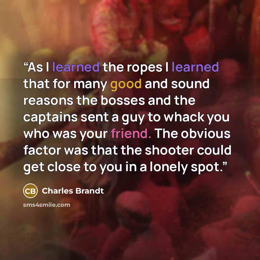 “As I learned the ropes I learned that for many good and sound reasons the bosses and the captains sent a guy to whack you who was your friend. The obvious factor was that the shooter could get close to you in a lonely spot.” quote by Charles Brandt