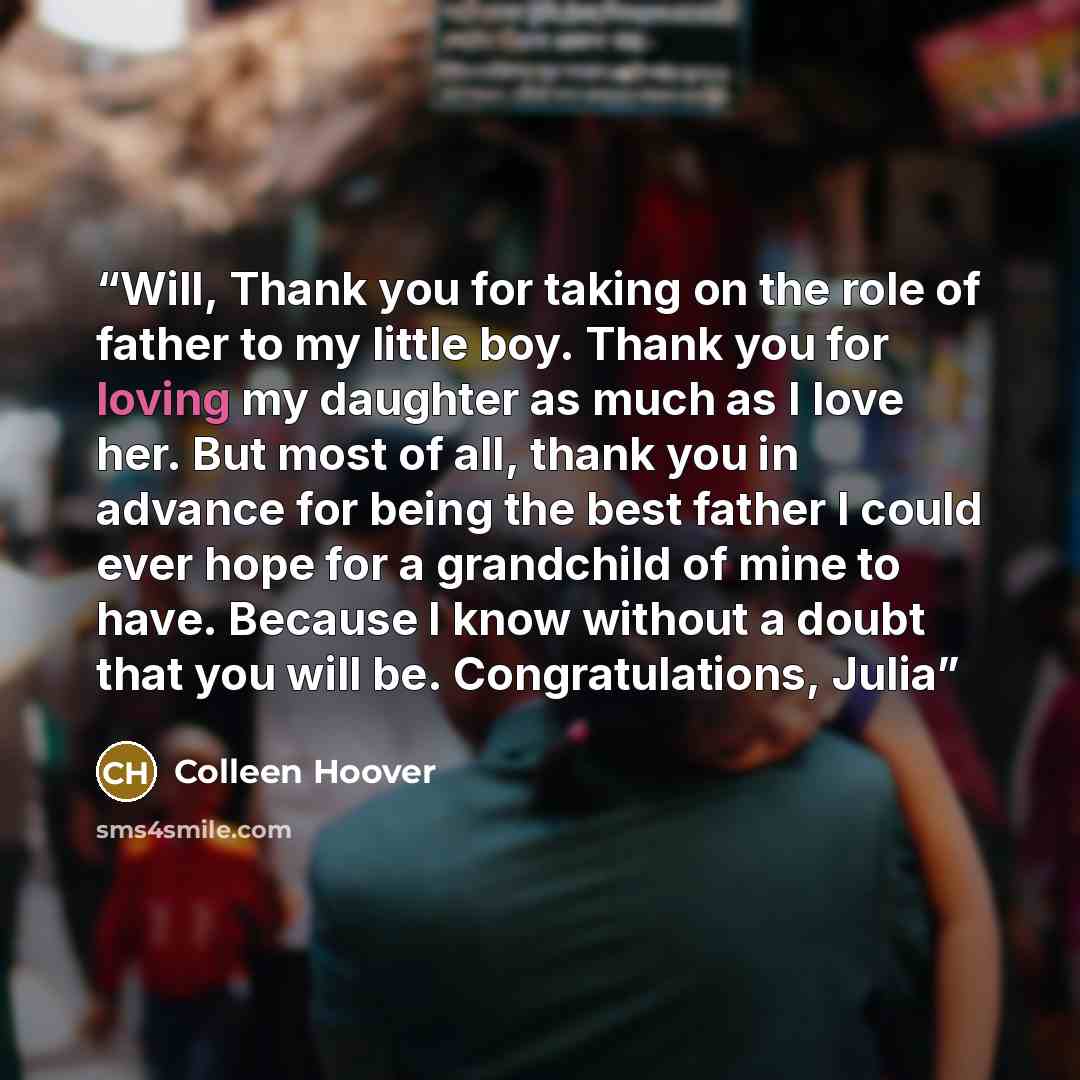 “Will, Thank you for taking on the role of father to my little boy. Thank you for loving my daughter as much as I love her. But most of all, thank you in advance for being the best father I could ever hope for a grandchild of mine to have. Because I know without a doubt that you will be…” quote by Colleen Hoover