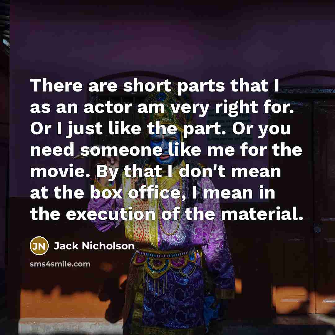 “There are short parts that I as an actor am very right for. Or I just like the part. Or you need someone like me for the movie. By that I don't mean at the box office, I mean in the execution of the material.” quote by Jack Nicholson