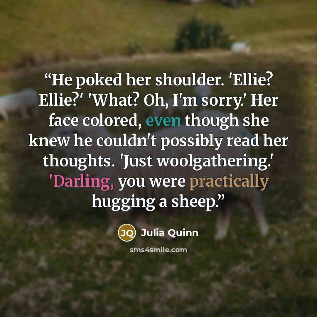 “He poked her shoulder. 'Ellie? Ellie?' 'What? Oh, I'm sorry.' Her face colored, even though she knew he couldn't possibly read her thoughts. 'Just woolgathering.' 'Darling, you were practically hugging a sheep.” quote by Julia Quinn
