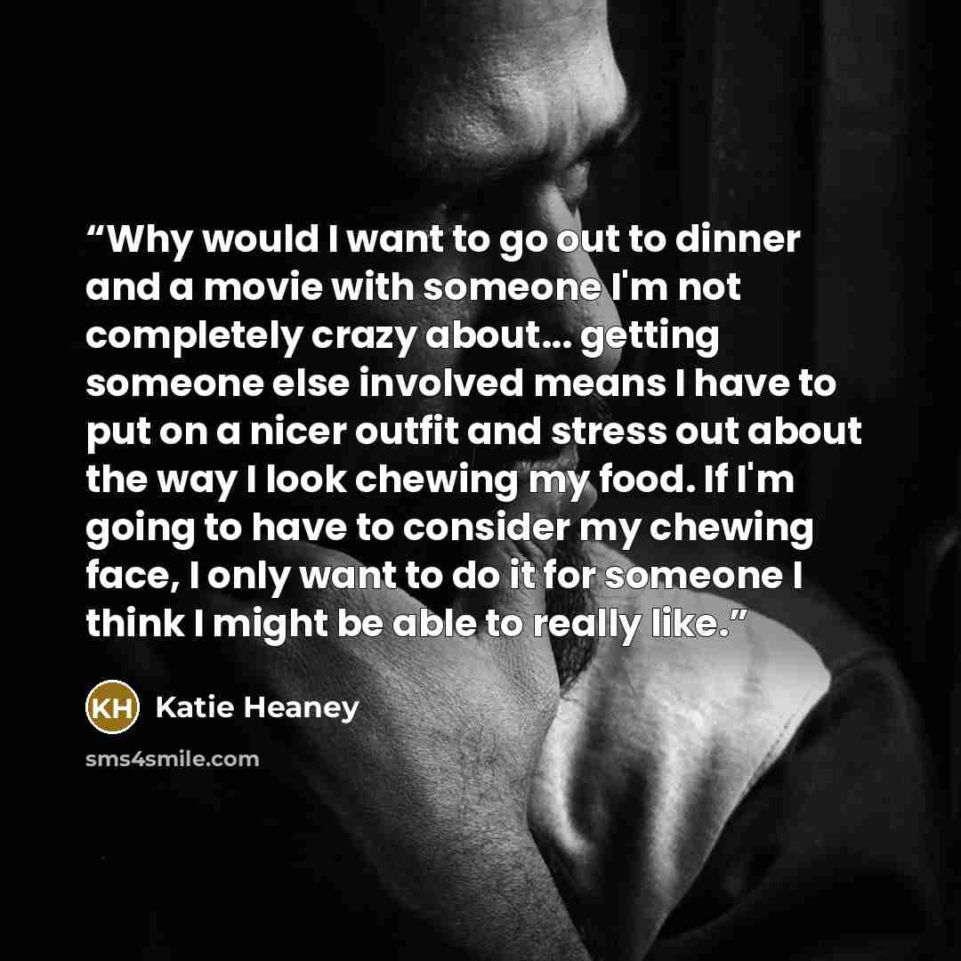 “Why would I want to go out to dinner and a movie with someone I'm not completely crazy about... getting someone else involved means I have to put on a nicer outfit and stress out about the way I look chewing my food. If I'm going to have to consider my chewing face, I only want to do it for…” quote by Katie Heaney