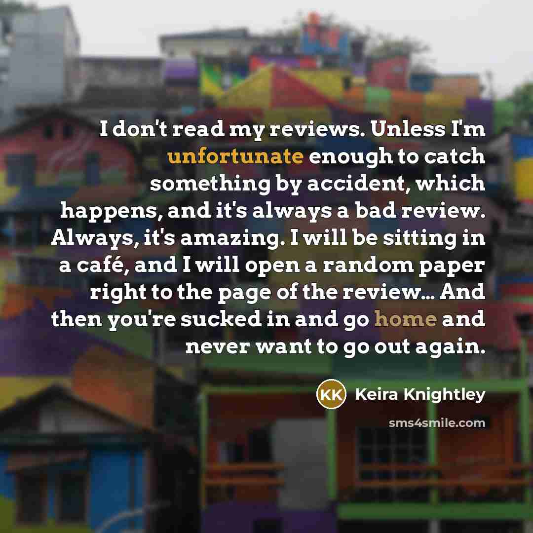 “I don't read my reviews. Unless I'm unfortunate enough to catch something by accident, which happens, and it's always a bad review. Always, it's amazing. I will be sitting in a café, and I will open a random paper right to the page of the review… And then you're sucked in and go home and never…” quote by Keira Knightley