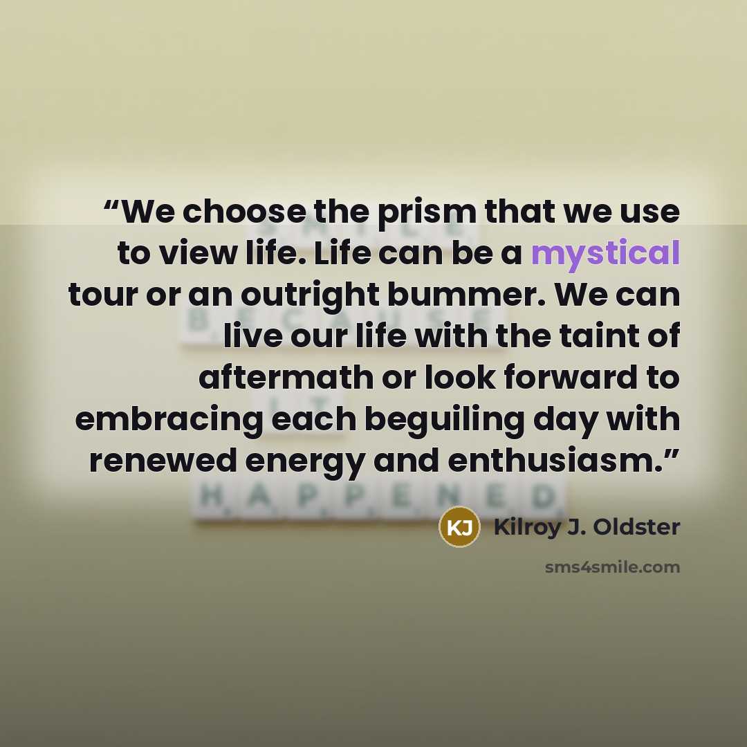 “We choose the prism that we use to view life. Life can be a mystical tour or an outright bummer. We can live our life with the taint of aftermath or look forward to embracing each beguiling day with renewed energy and enthusiasm.” quote by Kilroy J. Oldster