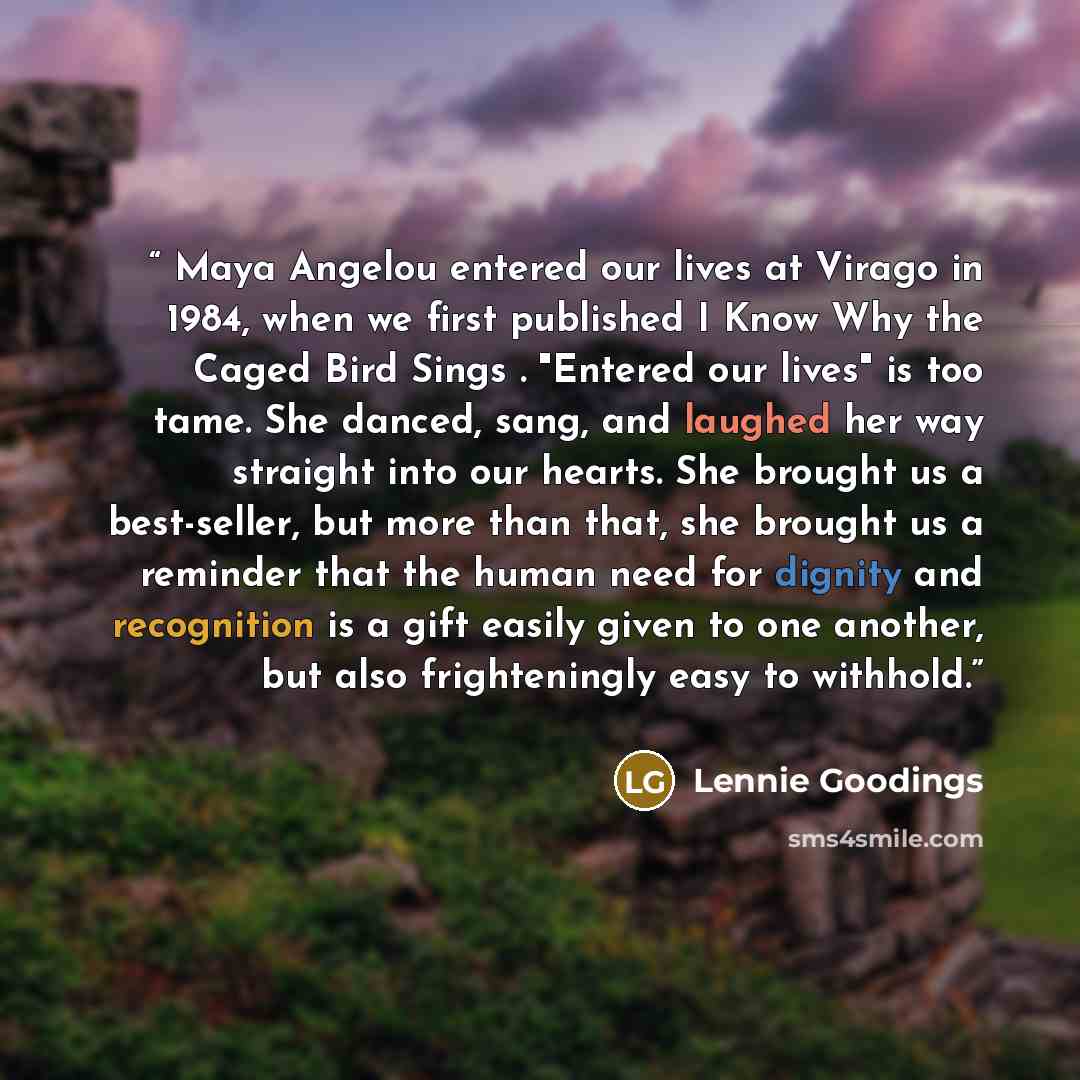 “Maya Angelou entered our lives at Virago in 1984, when we first published I Know Why the Caged Bird Sings . "Entered our lives" is too tame. She danced, sang, and laughed her way straight into our hearts. She brought us a best-seller, but more than that, she brought us a reminder that the human…” quote by Lennie Goodings