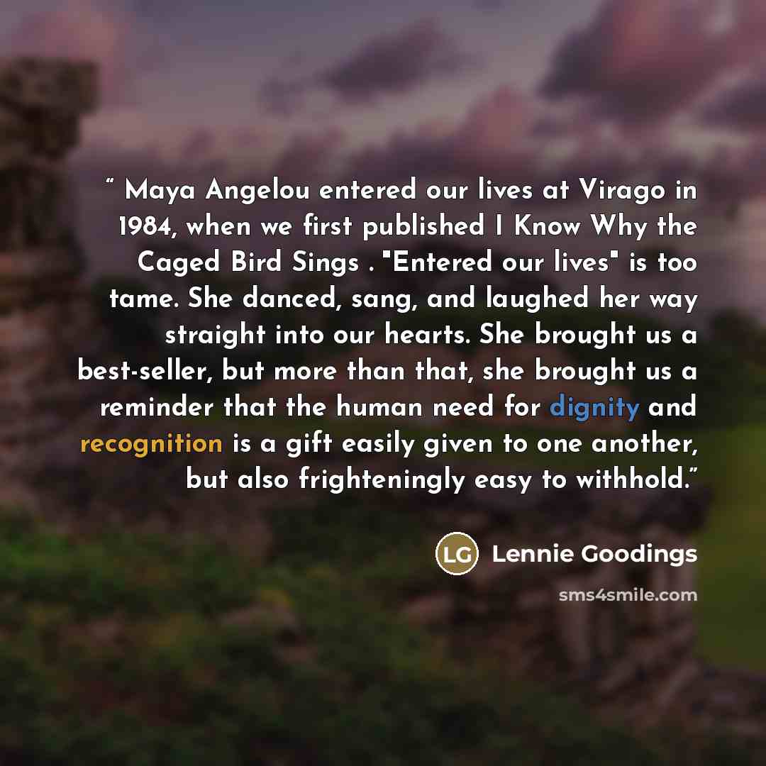 “Maya Angelou entered our lives at Virago in 1984, when we first published I Know Why the Caged Bird Sings . "Entered our lives" is too tame. She danced, sang, and laughed her way straight into our hearts. She brought us a best-seller, but more than that, she brought us a reminder that the human…” quote by Lennie Goodings