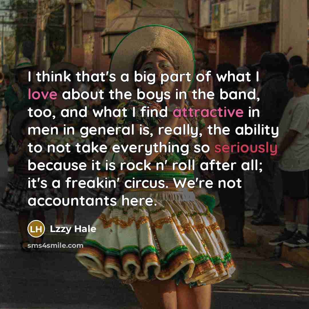 “I think that's a big part of what I love about the boys in the band, too, and what I find attractive in men in general is, really, the ability to not take everything so seriously because it is rock n' roll after all; it's a freakin' circus. We're not accountants here.” quote by Lzzy Hale