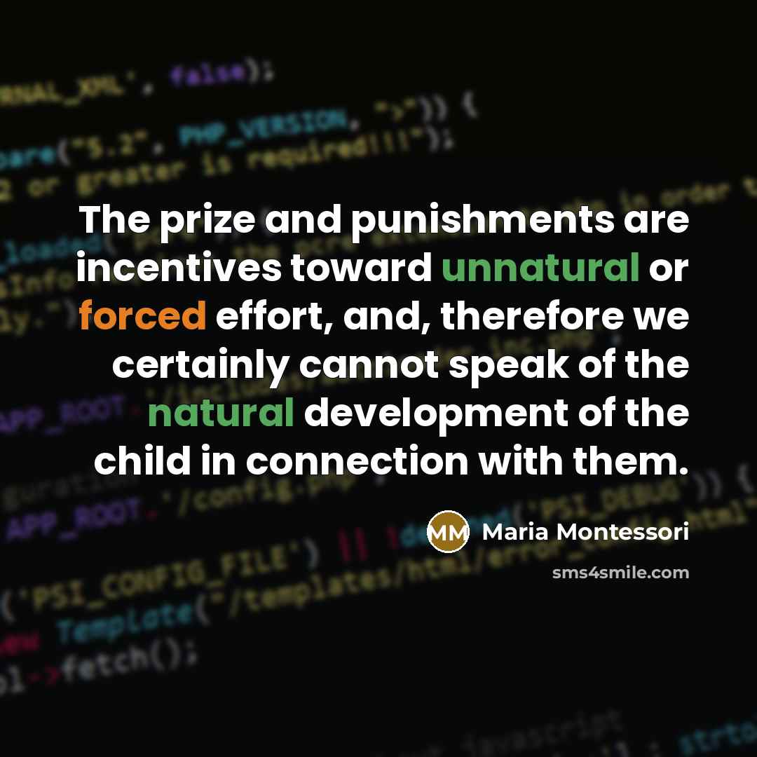 “The prize and punishments are incentives toward unnatural or forced effort, and, therefore we certainly cannot speak of the natural development of the child in connection with them.” quote by Maria Montessori