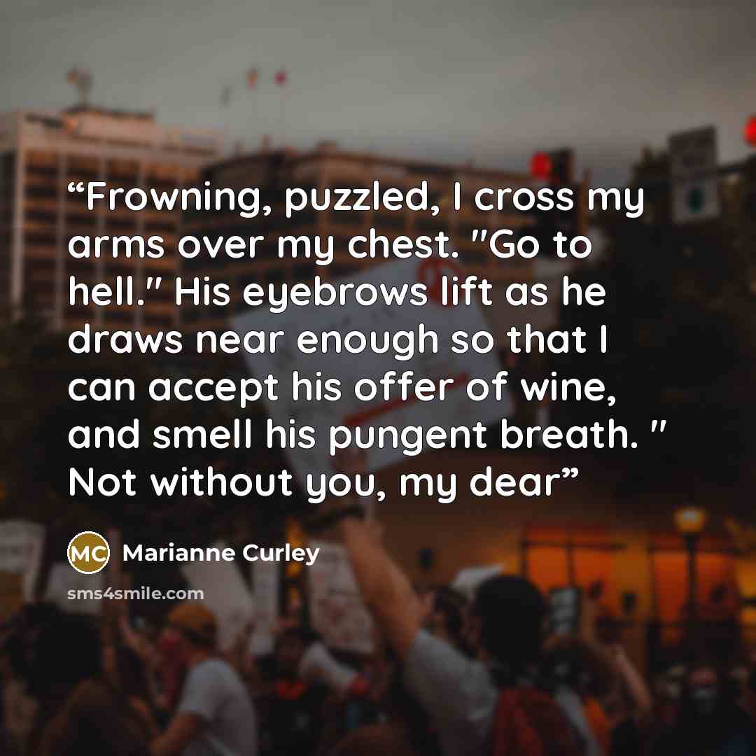 “Frowning, puzzled, I cross my arms over my chest. "Go to hell." His eyebrows lift as he draws near enough so that I can accept his offer of wine, and smell his pungent breath. " Not without you, my dear” quote by Marianne Curley