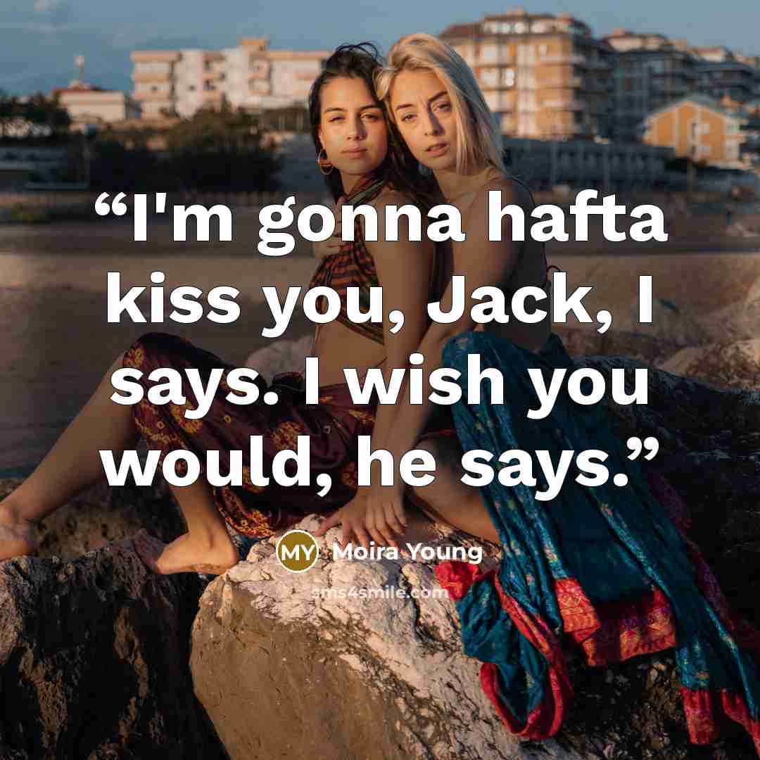 “I'm gonna hafta kiss you, Jack, I says. I wish you would, he says.” quote by Moira Young