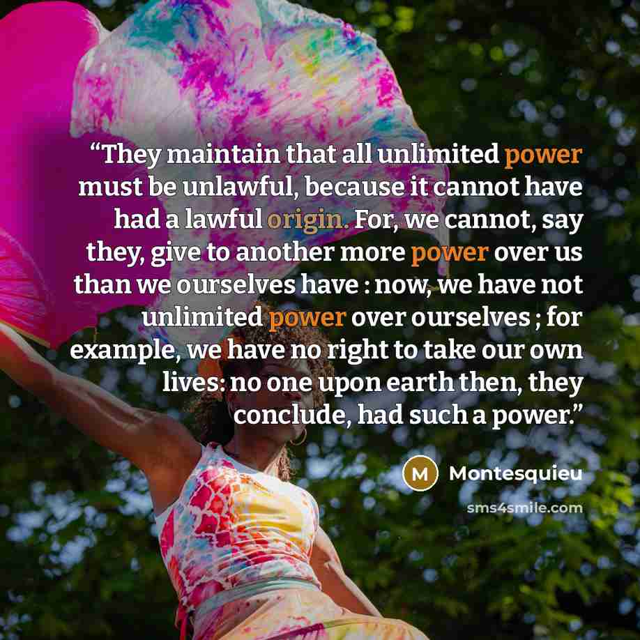 “They maintain that all unlimited power must be unlawful, because it cannot have had a lawful origin. For, we cannot, say they, give to another more power over us than we ourselves have : now, we have not unlimited power over ourselves ; for example, we have no right to take our own lives: no one…” quote by Montesquieu