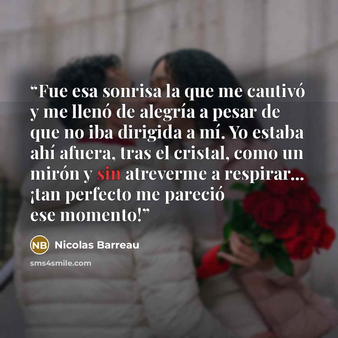 “Fue esa sonrisa la que me cautivó y me llenó de alegría a pesar de que no iba dirigida a mí. Yo estaba ahí afuera, tras el cristal, como un mirón y sin atreverme a respirar… ¡tan perfecto me pareció ese momento!” quote by Nicolas Barreau