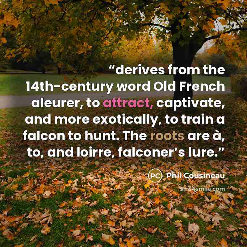 “derives from the 14th-century word Old French aleurer, to attract, captivate, and more exotically, to train a falcon to hunt. The roots are à, to, and loirre, falconer’s lure.” quote by Phil Cousineau