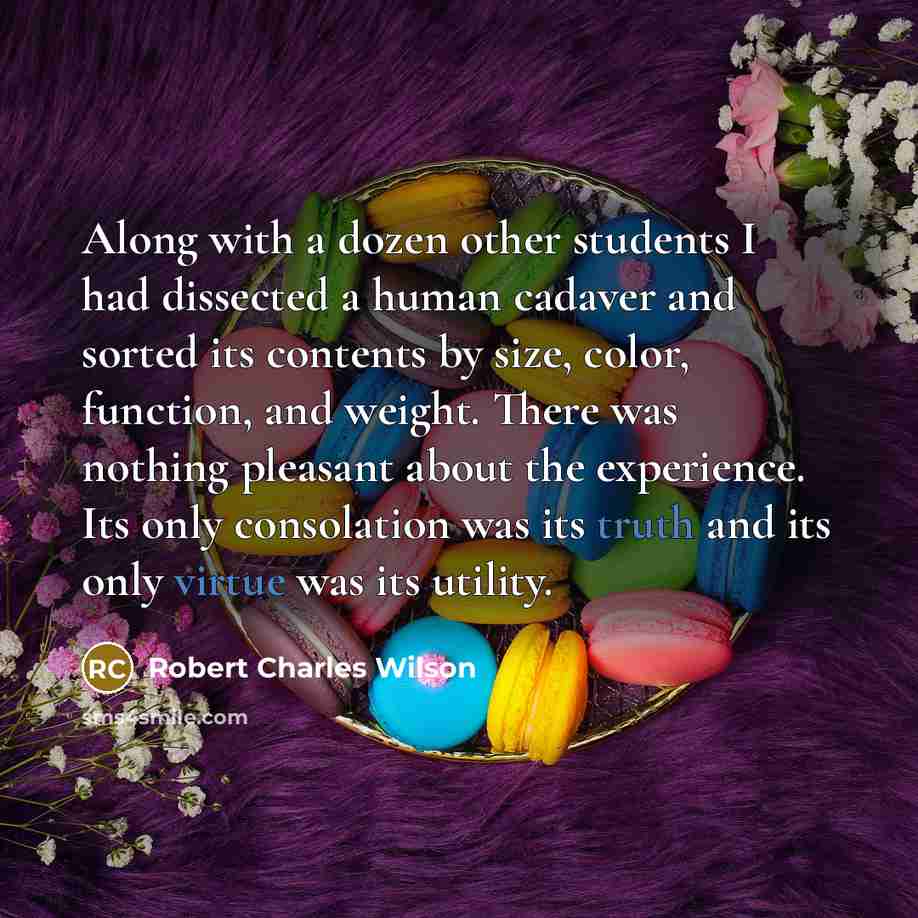 “Along with a dozen other students I had dissected a human cadaver and sorted its contents by size, color, function, and weight. There was nothing pleasant about the experience. Its only consolation was its truth and its only virtue was its utility.” quote by Robert Charles Wilson