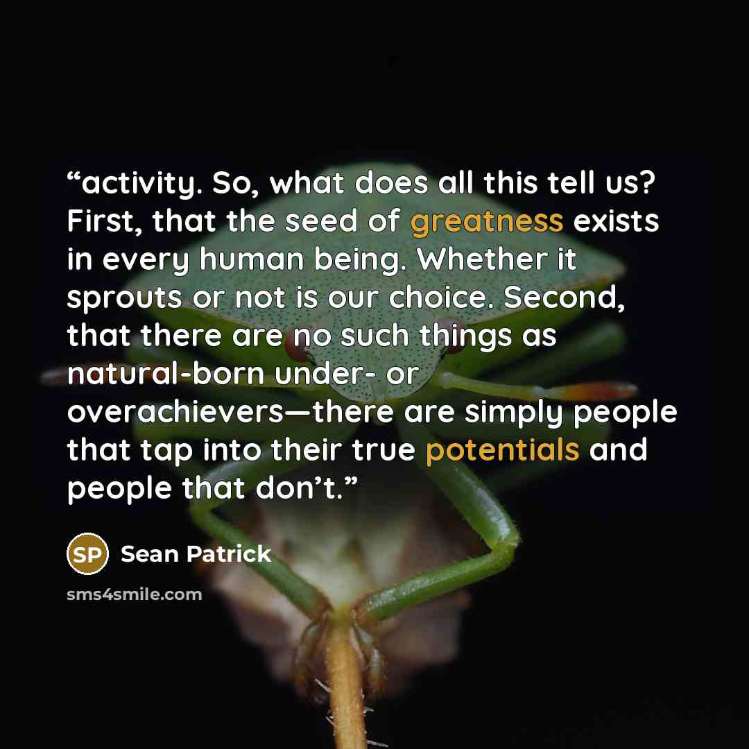 “activity. So, what does all this tell us? First, that the seed of greatness exists in every human being. Whether it sprouts or not is our choice. Second, that there are no such things as natural-born under- or overachievers—there are simply people that tap into their true potentials and people…” quote by Sean Patrick
