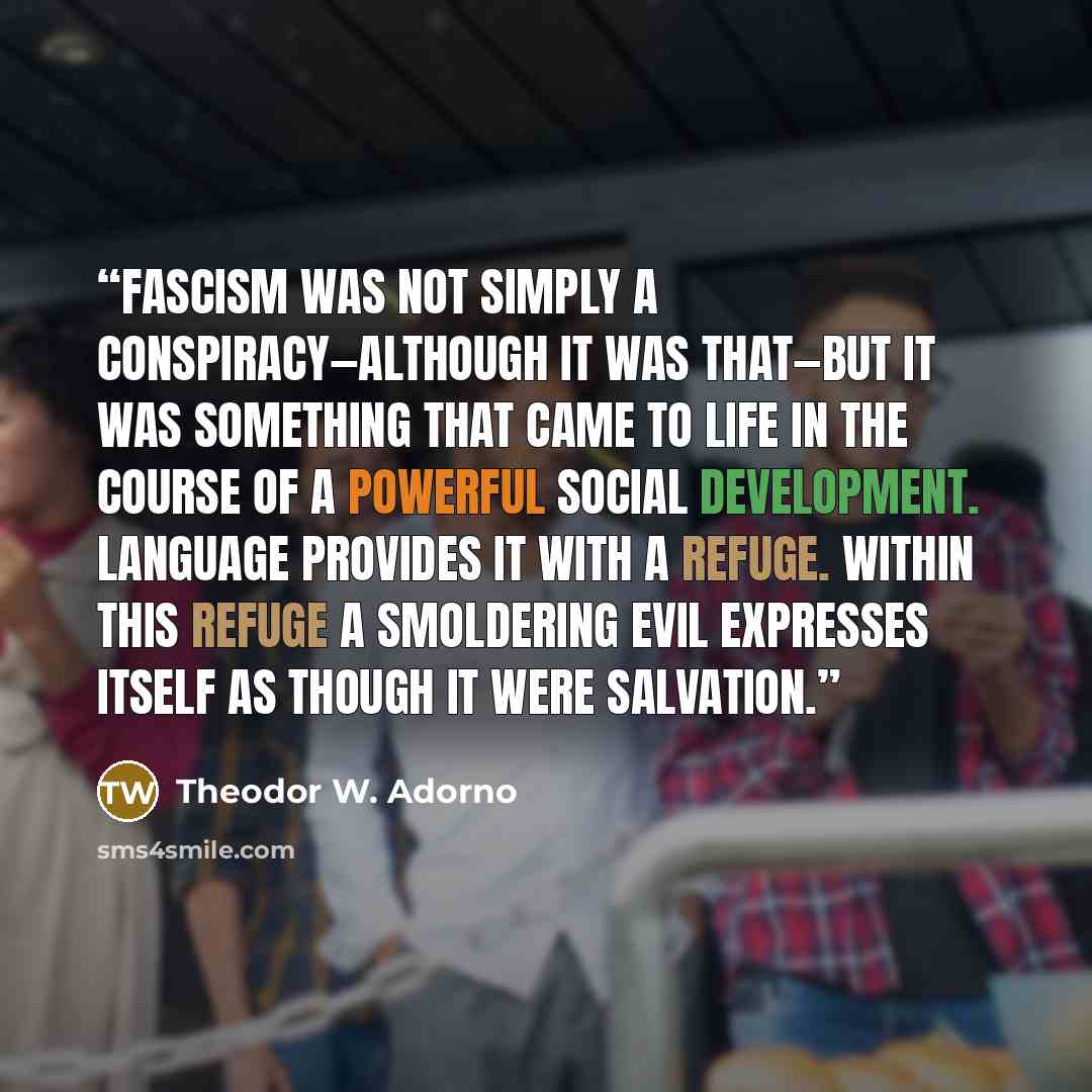 “Fascism was not simply a conspiracy—although it was that—but it was something that came to life in the course of a powerful social development. Language provides it with a refuge. Within this refuge a smoldering evil expresses itself as though it were salvation.” quote by Theodor W. Adorno