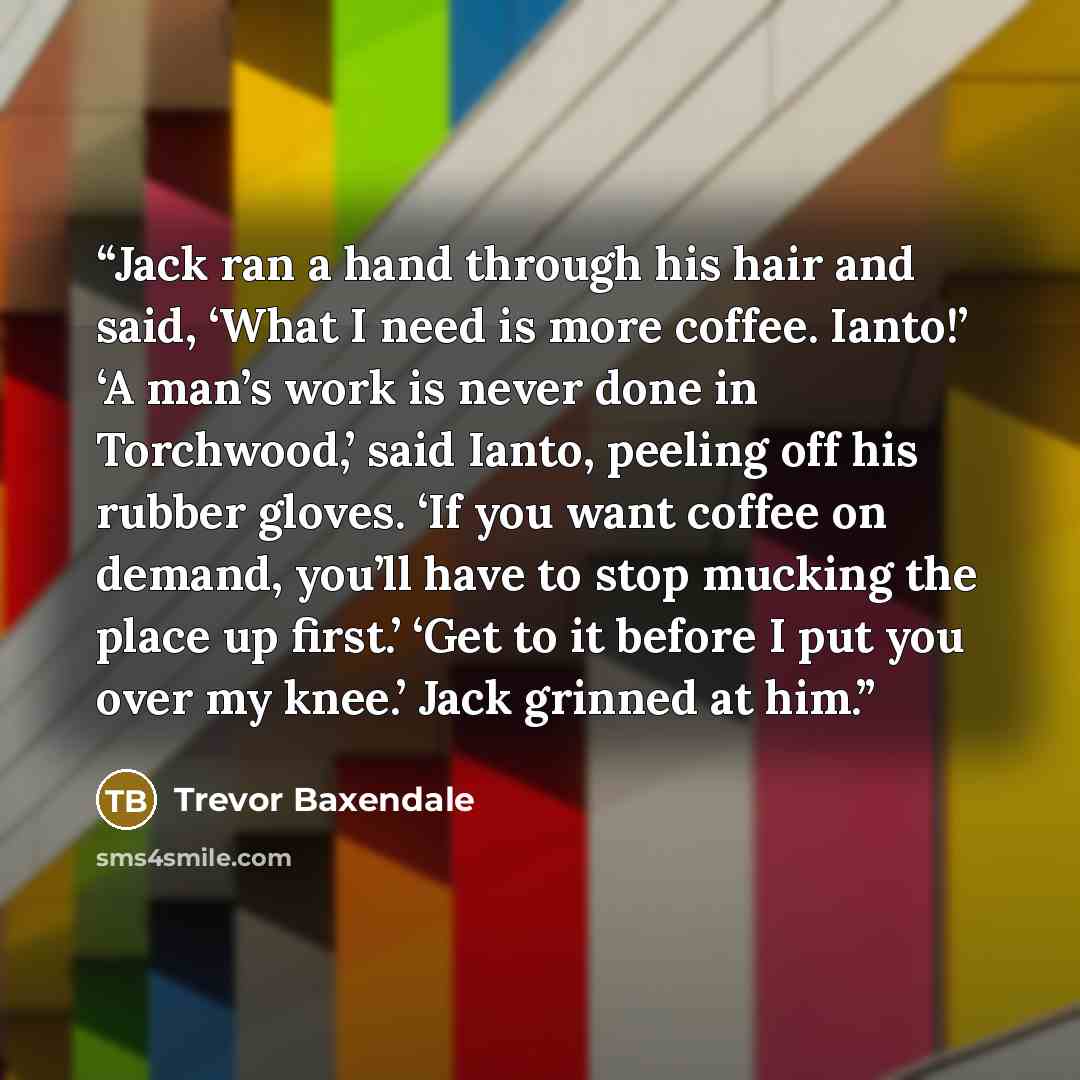 “Jack ran a hand through his hair and said, ‘What I need is more coffee. Ianto!’ ‘A man’s work is never done in Torchwood,’ said Ianto, peeling off his rubber gloves. ‘If you want coffee on demand, you’ll have to stop mucking the place up first.’ ‘Get to it before I put you over my knee.’ Jack…” quote by Trevor Baxendale