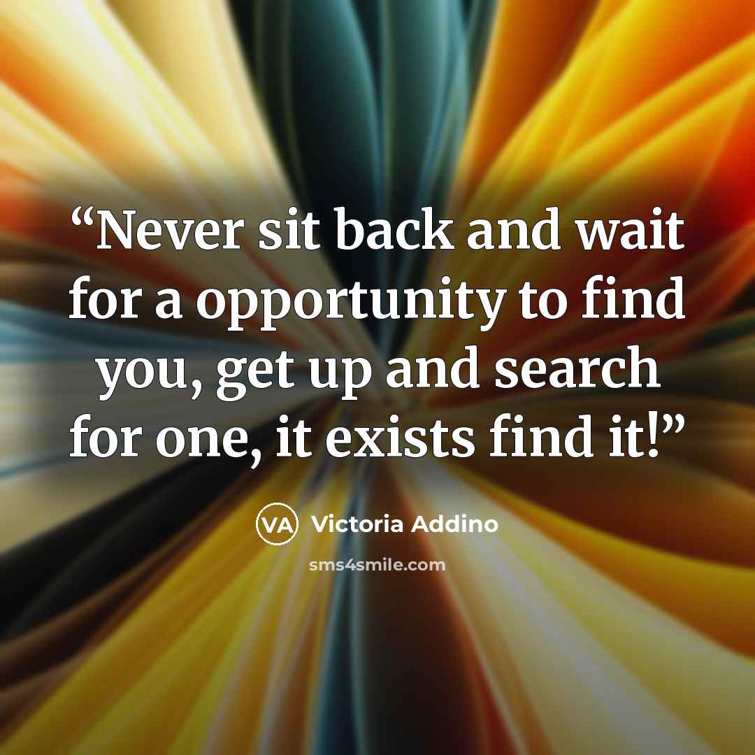 “Never sit back and wait for a opportunity to find you, get up and search for one, it exists find it!” quote by Victoria Addino