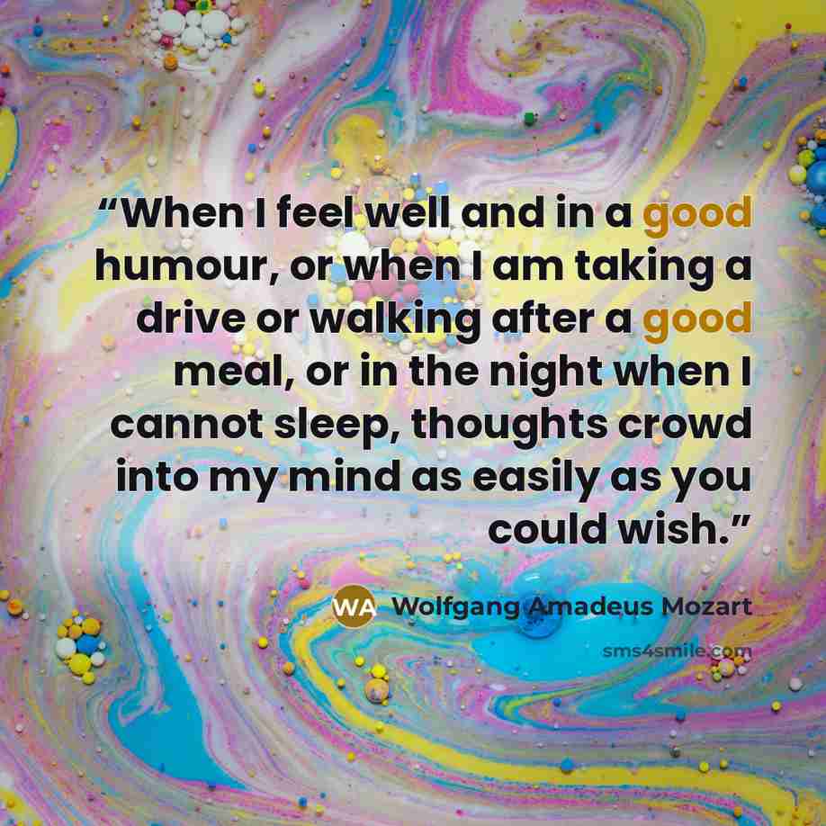 “When I feel well and in a good humour, or when I am taking a drive or walking after a good meal, or in the night when I cannot sleep, thoughts crowd into my mind as easily as you could wish.” quote by Wolfgang Amadeus Mozart