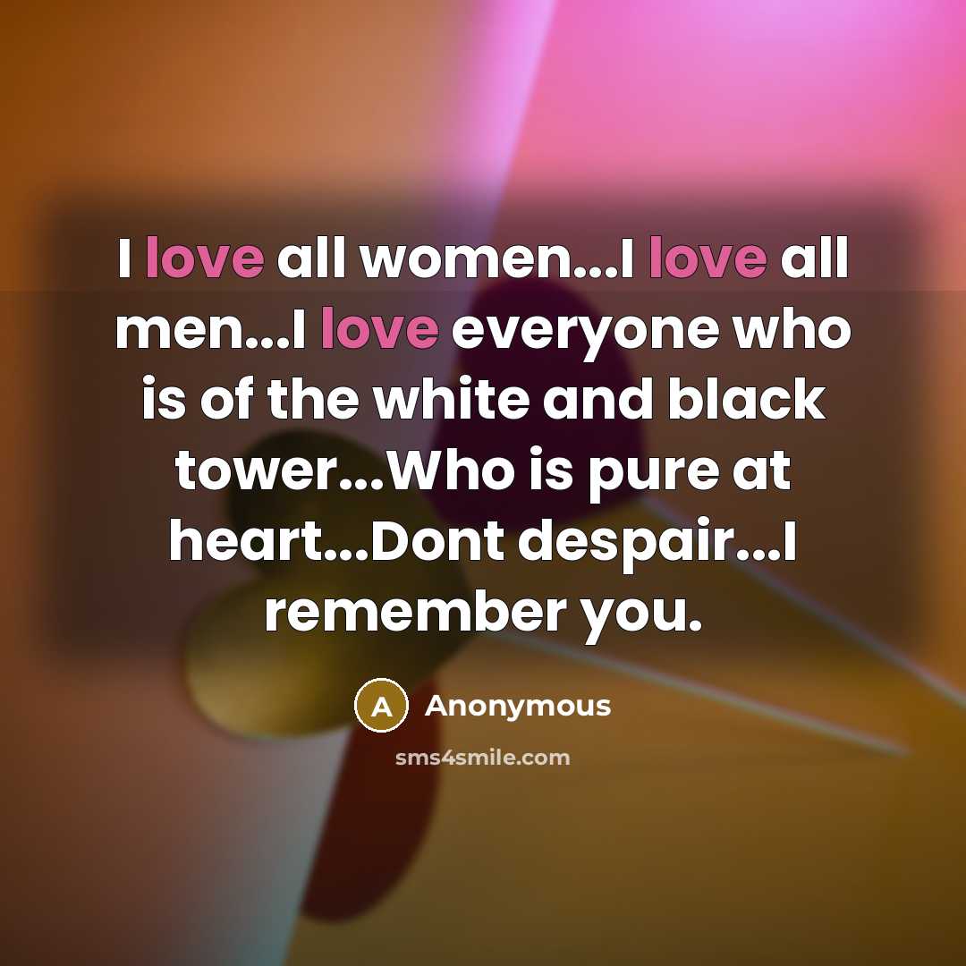 “I love all women...I love all men...I love everyone who is of the white and black tower...Who is pure at heart...Dont despair...I remember you.” quote by Anonymous