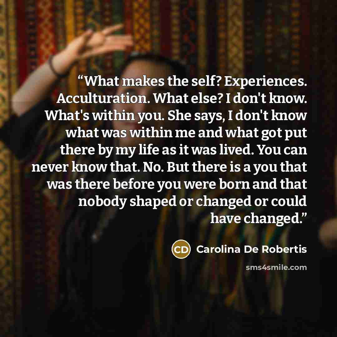 “What makes the self? Experiences. Acculturation. What else? I don't know. What's within you. She says, I don't know what was within me and what got put there by my life as it was lived. You can never know that. No. But there is a you that was there before you were born and that nobody shaped or…” quote by Carolina De Robertis