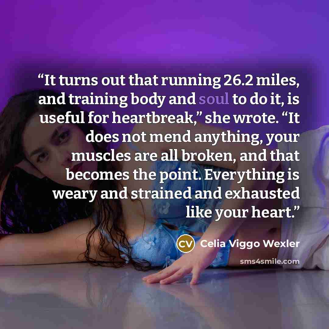“It turns out that running 26.2 miles, and training body and soul to do it, is useful for heartbreak,” she wrote. “It does not mend anything, your muscles are all broken, and that becomes the point. Everything is weary and strained and exhausted like your heart.” quote by Celia Viggo Wexler