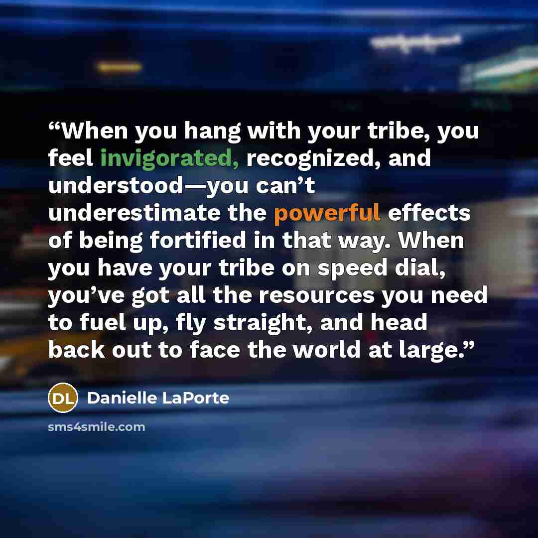 “When you hang with your tribe, you feel invigorated, recognized, and understood—you can’t underestimate the powerful effects of being fortified in that way. When you have your tribe on speed dial, you’ve got all the resources you need to fuel up, fly straight, and head back out to face the world…” quote by Danielle LaPorte