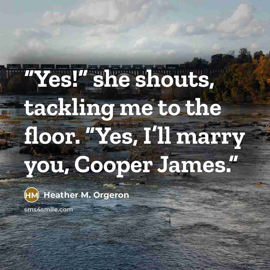 “Yes!” she shouts, tackling me to the floor. “Yes, I’ll marry you, Cooper James.” quote by Heather M. Orgeron