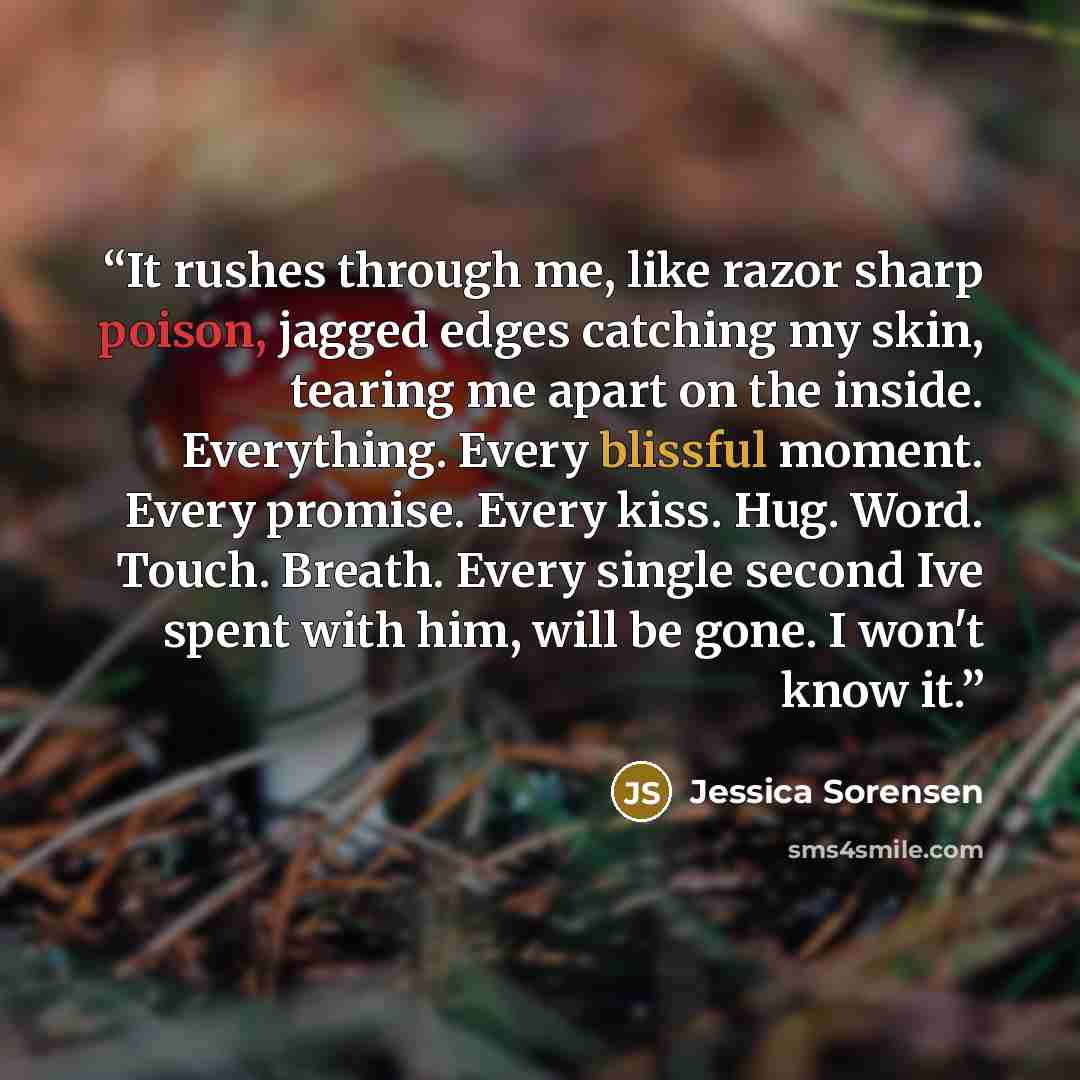 “It rushes through me, like razor sharp poison, jagged edges catching my skin, tearing me apart on the inside. Everything. Every blissful moment. Every promise. Every kiss. Hug. Word. Touch. Breath. Every single second Ive spent with him, will be gone. I won't know it.” quote by Jessica Sorensen
