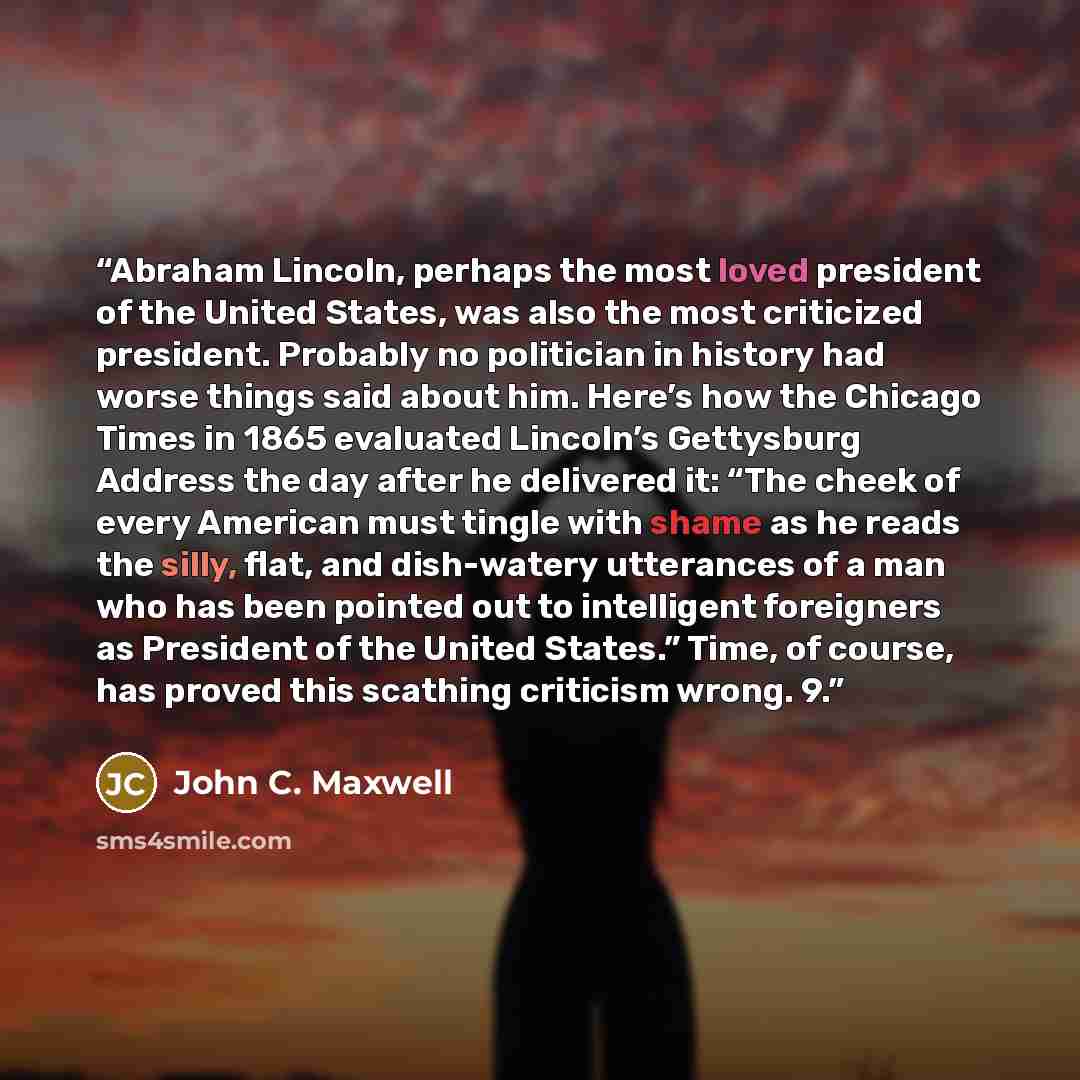 “Abraham Lincoln, perhaps the most loved president of the United States, was also the most criticized president. Probably no politician in history had worse things said about him. Here’s how the Chicago Times in 1865 evaluated Lincoln’s Gettysburg Address the day after he delivered it: “The cheek…” quote by John C. Maxwell