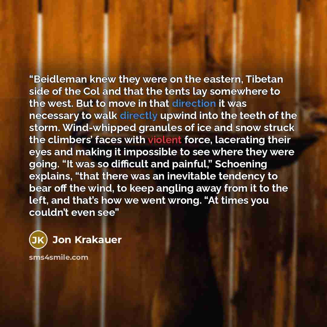 “Beidleman knew they were on the eastern, Tibetan side of the Col and that the tents lay somewhere to the west. But to move in that direction it was necessary to walk directly upwind into the teeth of the storm. Wind-whipped granules of ice and snow struck the climbers’ faces with violent force…” quote by Jon Krakauer