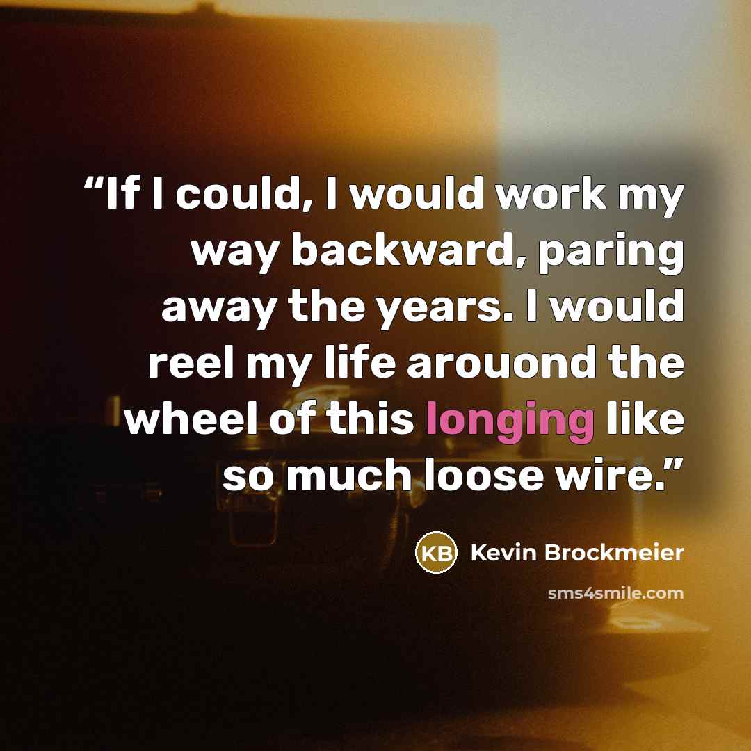“If I could, I would work my way backward, paring away the years. I would reel my life arouond the wheel of this longing like so much loose wire.” quote by Kevin Brockmeier